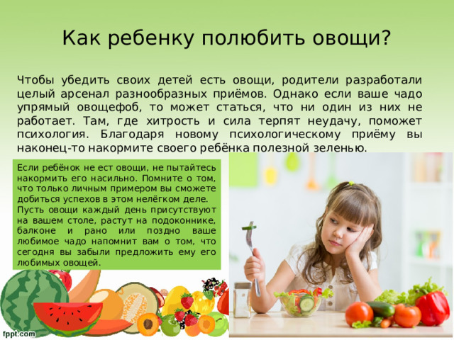 Как ребенку полюбить овощи? Чтобы убедить своих детей есть овощи, родители разработали целый арсенал разнообразных приёмов. Однако если ваше чадо упрямый овощефоб, то может статься, что ни один из них не работает. Там, где хитрость и сила терпят неудачу, поможет психология. Благодаря новому психологическому приёму вы наконец-то накормите своего ребёнка полезной зеленью. Если ребёнок не ест овощи, не пытайтесь накормить его насильно. Помните о том, что только личным примером вы сможете добиться успехов в этом нелёгком деле. Пусть овощи каждый день присутствуют на вашем столе, растут на подоконнике, балконе и рано или поздно ваше любимое чадо напомнит вам о том, что сегодня вы забыли предложить ему его любимых овощей. 