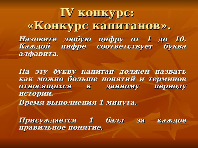 IV конкурс:  «Конкурс капитанов».   Назовите любую цифру от 1 до 10. Каждой цифре соответствует буква алфавита.     На эту букву капитан должен назвать как можно больше понятий и терминов относящихся к данному периоду истории.   Время выполнения 1 минута.    Присуждается 1 балл за каждое правильное понятие. 