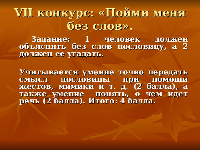 VII конкурс: «Пойми меня без слов».   Задание: 1 человек должен объяснить без слов пословицу, а 2 должен ее угадать.   Учитывается умение точно передать смысл пословицы при помощи жестов, мимики и т. д. (2 балла), а также умение понять, о чем идет речь (2 балла). Итого: 4 балла.    