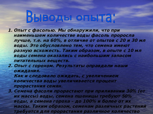 Опыт с фасолью. Мы обнаружили, что при наименьшем количестве воды фасоль проросла лучше, т.е. на 60%, в отличие от опытов с 20 и 30 мл воды. Это обусловлено тем, что семена имеют разную всхожесть. Таким образом, в опыте с 10 мл воды семена оказались с наибольшим запасом питательных веществ. 2. Опыт с горохом. Результаты оправдали наши ожидания.  Как и следовало ожидать, с увеличением количества воды увеличивается процент прорастания семян. 3. Семена фасоли прорастают при приливании 30% (от их массы) воды, семена пшеницы требуют 50% воды, а семена гороха – до 100% и более от их массы. Таким образом, семенам различных растений требуется для прорастания различное количество воды.  