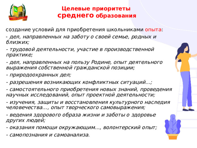 Целевые приоритеты  среднего  образования создание условий для приобретения школьниками опыта : - дел, направленных на заботу о своей семье, родных и близких; - трудовой деятельности, участие в производственной практике; - дел, направленных на пользу Родине, опыт деятельного выражения собственной гражданской позиции; - природоохранных дел; - разрешения возникающих конфликтных ситуаций…; - самостоятельного приобретения новых знаний, проведения научных исследований, опыт проектной деятельности; - изучения, защиты и восстановления культурного наследия человечества…, опыт творческого самовыражения; - ведения здорового образа жизни и заботы о здоровье других людей; - оказания помощи окружающим…, волонтерский опыт; - самопознания и самоанализа. 