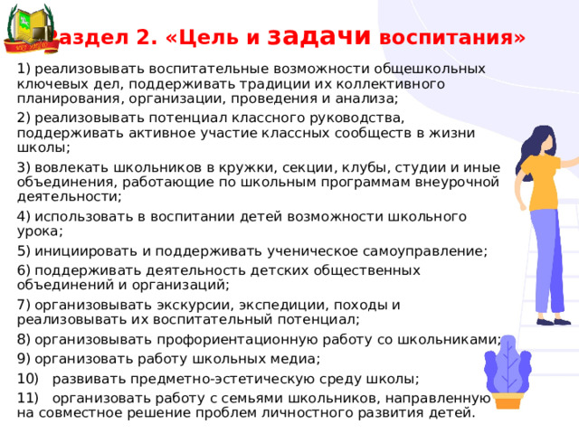 Раздел 2. «Цель и задачи воспитания» 1)  реализовывать воспитательные возможности общешкольных ключевых дел, поддерживать традиции их коллективного планирования, организации, проведения и анализа; 2)  реализовывать потенциал классного руководства, поддерживать активное участие классных сообществ в жизни школы; 3)  вовлекать школьников в кружки, секции, клубы, студии и иные объединения, работающие по школьным программам внеурочной деятельности; 4)  использовать в воспитании детей возможности школьного урока; 5)  инициировать и поддерживать ученическое самоуправление; 6)  поддерживать деятельность детских общественных объединений и организаций; 7)  организовывать экскурсии, экспедиции, походы и реализовывать их воспитательный потенциал; 8)  организовывать профориентационную работу со школьниками; 9)  организовать работу школьных медиа; 10)  развивать предметно-эстетическую среду школы; 11)  организовать работу с семьями школьников, направленную на совместное решение проблем личностного развития детей. 