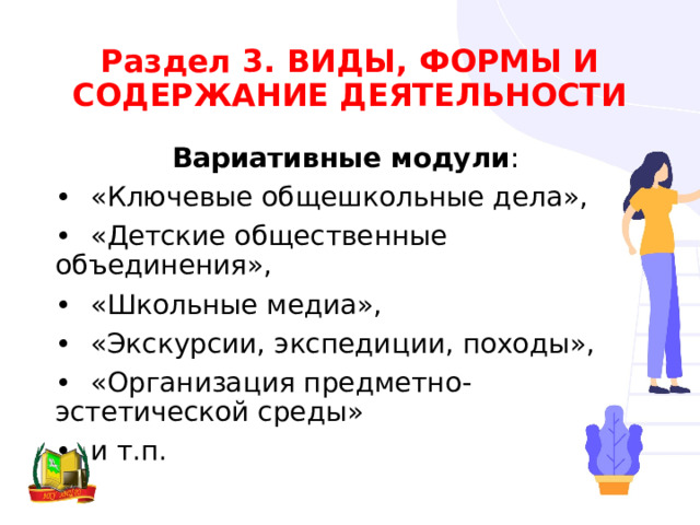 Раздел 3. ВИДЫ, ФОРМЫ И СОДЕРЖАНИЕ ДЕЯТЕЛЬНОСТИ Вариативные модули : •  «Ключевые общешкольные дела», •  «Детские общественные объединения», •  «Школьные медиа», •  «Экскурсии, экспедиции, походы», •  «Организация предметно-эстетической среды» •  и т.п. 