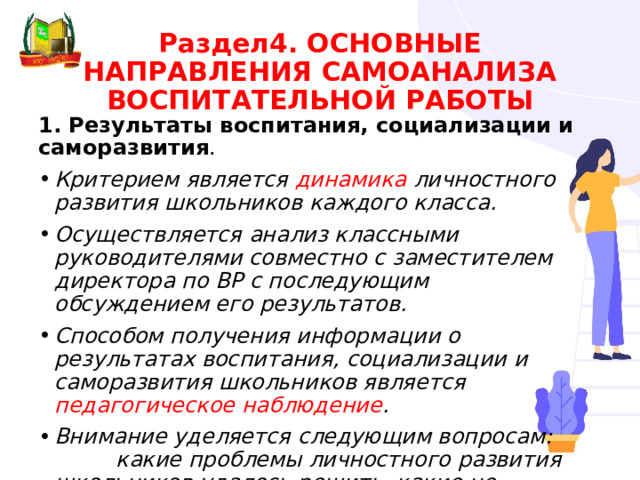 Раздел4. ОСНОВНЫЕ НАПРАВЛЕНИЯ САМОАНАЛИЗА ВОСПИТАТЕЛЬНОЙ РАБОТЫ 1. Результаты воспитания, социализации и саморазвития . Критерием является динамика личностного развития школьников каждого класса. Осуществляется анализ классными руководителями совместно с заместителем директора по ВР с последующим обсуждением его результатов. Способом получения информации о результатах воспитания, социализации и саморазвития школьников является педагогическое наблюдение . Внимание уделяется следующим вопросам: какие проблемы личностного развития школьников удалось решить, какие не удалось и почему; какие новые проблемы появились, над чем далее предстоит работать. 