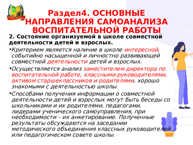 Раздел4. ОСНОВНЫЕ НАПРАВЛЕНИЯ САМОАНАЛИЗА ВОСПИТАТЕЛЬНОЙ РАБОТЫ 2. Состояние организуемой в школе совместной деятельности детей и взрослых. Критерием является наличие в школе интересной , событийно насыщенной и личностно развивающей совместной деятельности детей и взрослых. Осуществляется анализ заместителем директора по воспитательной работе, классными руководителями, активом старшеклассников и родителями , хорошо знакомыми с деятельностью школы. Способами получения информации о совместной деятельности детей и взрослых могут быть беседы со школьниками и их родителями, педагогами, лидерами ученического самоуправления, при необходимости – их анкетирование. Полученные результаты обсуждаются на заседании методического объединения классных руководителей или педагогическом совете школы . 