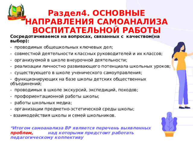 Раздел4. ОСНОВНЫЕ НАПРАВЛЕНИЯ САМОАНАЛИЗА ВОСПИТАТЕЛЬНОЙ РАБОТЫ Сосредотачиваемся на вопросах, связанных с качеством(на выбор): - проводимых общешкольных ключевых дел; - совместной деятельности классных руководителей и их классов; - организуемой в школе внеурочной деятельности; - реализации личностно развивающего потенциала школьных уроков; - существующего в школе ученического самоуправления; - функционирующих на базе школы детских общественных объединений; - проводимых в школе экскурсий, экспедиций, походов; - профориентационной работы школы; - работы школьных медиа; - организации предметно-эстетической среды школы; взаимодействия школы и семей школьников.  *Итогом самоанализа ВР является перечень выявленных проблем, над которыми предстоит работать педагогическому коллективу 