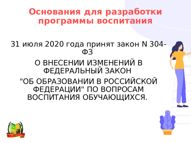 Основания для разработки программы воспитания 31 июля 2020 года принят закон N 304-ФЗ О ВНЕСЕНИИ ИЗМЕНЕНИЙ В ФЕДЕРАЛЬНЫЙ ЗАКОН 
