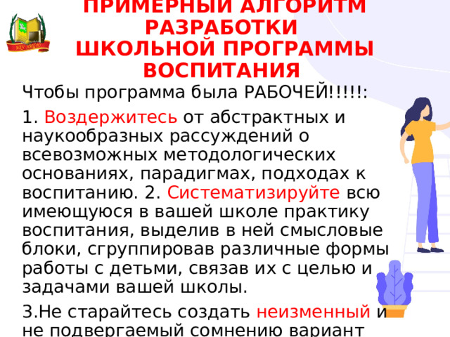 ПРИМЕРНЫЙ АЛГОРИТМ РАЗРАБОТКИ  ШКОЛЬНОЙ ПРОГРАММЫ ВОСПИТАНИЯ Чтобы программа была РАБОЧЕЙ!!!!!: 1. Воздержитесь от абстрактных и наукообразных рассуждений о всевозможных методологических основаниях, парадигмах, подходах к воспитанию. 2. Систематизируйте всю имеющуюся в вашей школе практику воспитания, выделив в ней смысловые блоки, сгруппировав различные формы работы с детьми, связав их с целью и задачами вашей школы. 3.Не старайтесь создать неизменный и не подвергаемый сомнению вариант программы. 