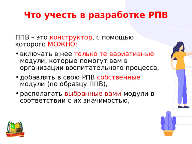 Что учесть в разработке РПВ ППВ – это конструктор , с помощью которого МОЖНО:  включать в нее только те вариативные модули, которые помогут вам в организации воспитательного процесса, добавлять в свою РПВ собственные модули (по образцу ППВ), располагать выбранные вами модули в соответствии с их значимостью, 