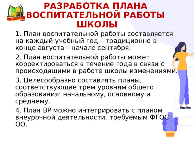 РАЗРАБОТКА ПланА  воспитательной работы ШКОЛЫ   1. План воспитательной работы составляется на каждый учебный год – традиционно в конце августа – начале сентября. 2. План воспитательной работы может корректироваться в течение года в связи с происходящими в работе школы изменениями. 3. Целесообразно составлять планы, соответствующие трем уровням общего образования: начальному, основному и среднему. 4. План ВР можно интегрировать с планом внеурочной деятельности, требуемым ФГОС ОО. 