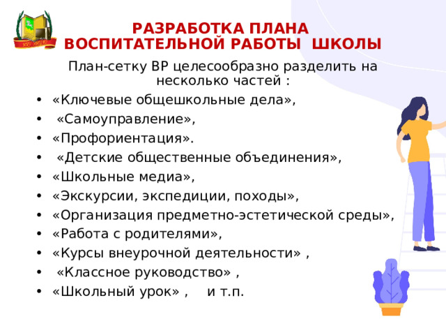 РАЗРАБОТКА ПланА  воспитательной работы ШКОЛЫ   План-сетку ВР целесообразно разделить на несколько частей : •  «Ключевые общешкольные дела», •   «Самоуправление», •  «Профориентация». •   «Детские общественные объединения», •  «Школьные медиа», •  «Экскурсии, экспедиции, походы», •  «Организация предметно-эстетической среды», •  «Работа с родителями», •  «Курсы внеурочной деятельности» , •   «Классное руководство» , •  «Школьный урок» ,  и т.п. 