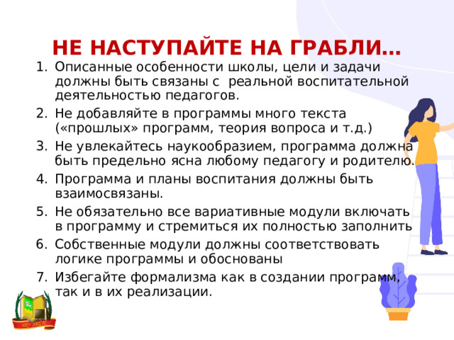 Не наступайте на грабли… Описанные особенности школы, цели и задачи должны быть связаны с реальной воспитательной деятельностью педагогов. Не добавляйте в программы много текста («прошлых» программ, теория вопроса и т.д.) Не увлекайтесь наукообразием, программа должна быть предельно ясна любому педагогу и родителю. Программа и планы воспитания должны быть взаимосвязаны. Не обязательно все вариативные модули включать в программу и стремиться их полностью заполнить Собственные модули должны соответствовать логике программы и обоснованы Избегайте формализма как в создании программ, так и в их реализации. 