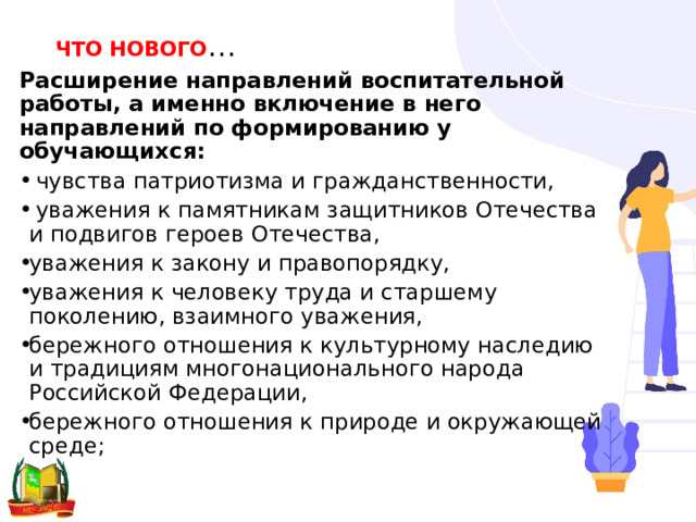 ЧТО НОВОГО … Расширение направлений воспитательной работы, а именно включение в него направлений по формированию у обучающихся:   чувства патриотизма и гражданственности,   уважения к памятникам защитников Отечества и подвигов героев Отечества, уважения к закону и правопорядку,  уважения к человеку труда и старшему поколению, взаимного уважения, бережного отношения к культурному наследию и традициям многонационального народа Российской Федерации,  бережного отношения к природе и окружающей среде; 