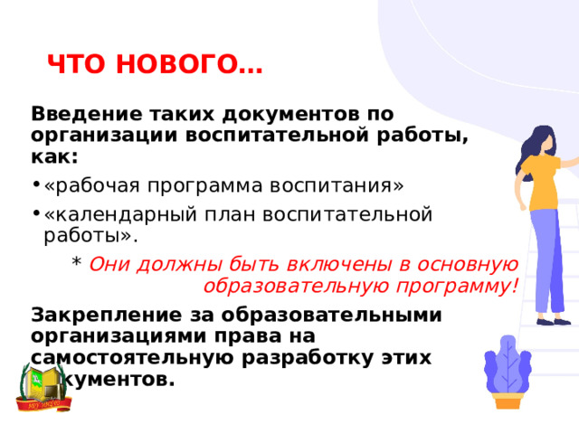 ЧТО НОВОГО… Введение таких документов по организации воспитательной работы, как: «рабочая программа воспитания» «календарный план воспитательной работы». * Они должны быть включены в основную образовательную программу! Закрепление за образовательными организациями права на самостоятельную разработку этих документов. 