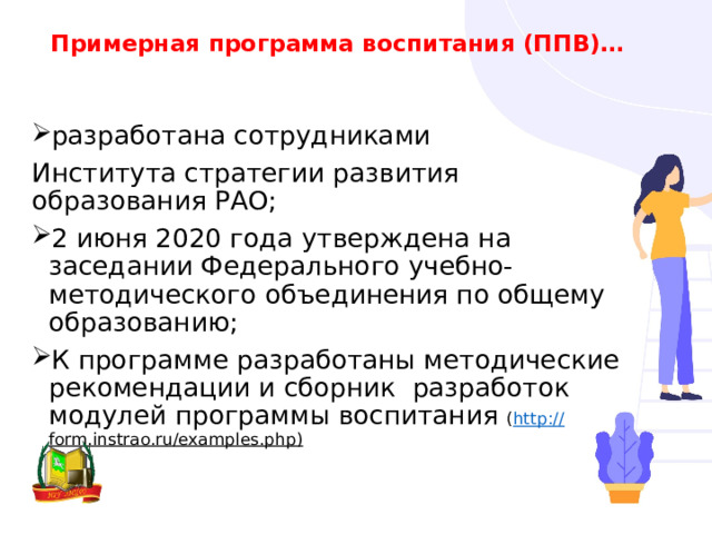 Примерная программа воспитания (ППВ)… разработана сотрудниками Института стратегии развития образования РАО; 2 июня 2020 года утверждена на заседании Федерального учебно-методического объединения по общему образованию; К программе разработаны методические рекомендации и сборник разработок модулей программы воспитания ( http :// form.instrao.ru/examples.php ) 