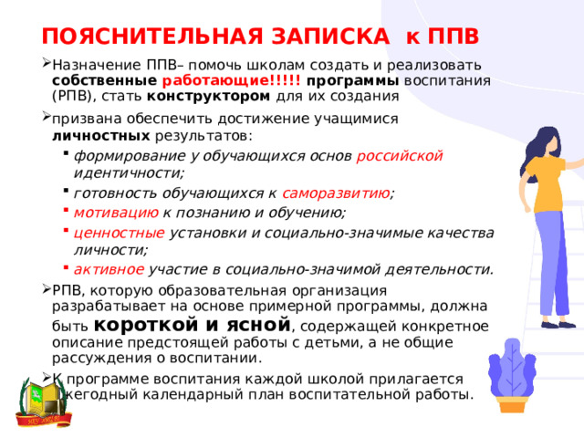 ПОЯСНИТЕЛЬНАЯ ЗАПИСКА к ППВ Назначение ППВ– помочь школам создать и реализовать собственные работающие!!!!! программы воспитания (РПВ), стать конструктором для их создания призвана обеспечить достижение учащимися личностных результатов: формирование у обучающихся основ российской идентичности; готовность обучающихся к саморазвитию ; формирование у обучающихся основ российской идентичности; готовность обучающихся к саморазвитию ; мотивацию к познанию и обучению; ценностные установки и социально-значимые качества личности; активное участие в социально-значимой деятельности. мотивацию к познанию и обучению; ценностные установки и социально-значимые качества личности; активное участие в социально-значимой деятельности. РПВ, которую образовательная организация разрабатывает на основе примерной программы, должна быть короткой и ясной , содержащей конкретное описание предстоящей работы с детьми, а не общие рассуждения о воспитании. К программе воспитания каждой школой прилагается ежегодный календарный план воспитательной работы. 