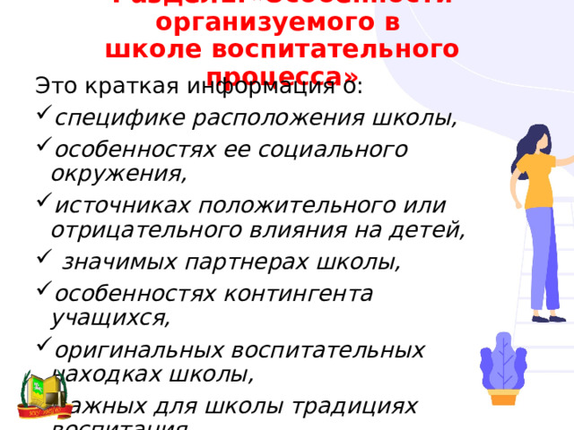 Раздел1.«Особенности организуемого в  школе воспитательного процесса» Это краткая информация о: специфике расположения школы, особенностях ее социального окружения, источниках положительного или отрицательного влияния на детей,  значимых партнерах школы, особенностях контингента учащихся, оригинальных воспитательных находках школы, важных для школы традициях воспитания. 