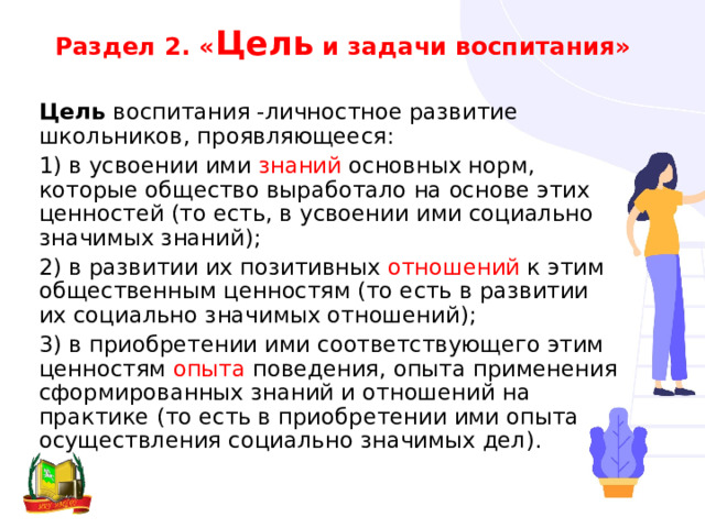 Раздел 2. « Цель и задачи воспитания» Цель воспитания -личностное развитие школьников, проявляющееся: 1) в усвоении ими знаний основных норм, которые общество выработало на основе этих ценностей (то есть, в усвоении ими социально значимых знаний); 2) в развитии их позитивных отношений к этим общественным ценностям (то есть в развитии их социально значимых отношений); 3) в приобретении ими соответствующего этим ценностям опыта поведения, опыта применения сформированных знаний и отношений на практике (то есть в приобретении ими опыта осуществления социально значимых дел). 
