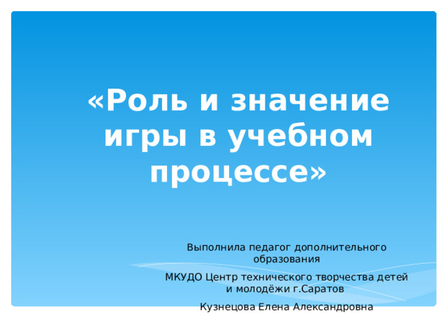 «Роль и значение игры в учебном процессе» Выполнила педагог дополнительного образования МКУДО Центр технического творчества детей и молодёжи г.Саратов Кузнецова Елена Александровна 