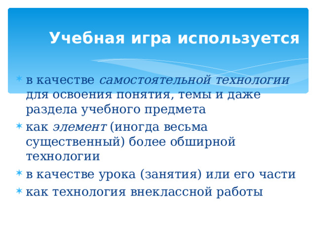 Учебная игра используется в качестве самостоятельной технологии для освоения понятия, темы и даже раздела учебного предмета как элемент (иногда весьма существенный) более обширной технологии в качестве урока (занятия) или его части как технология внеклассной работы  