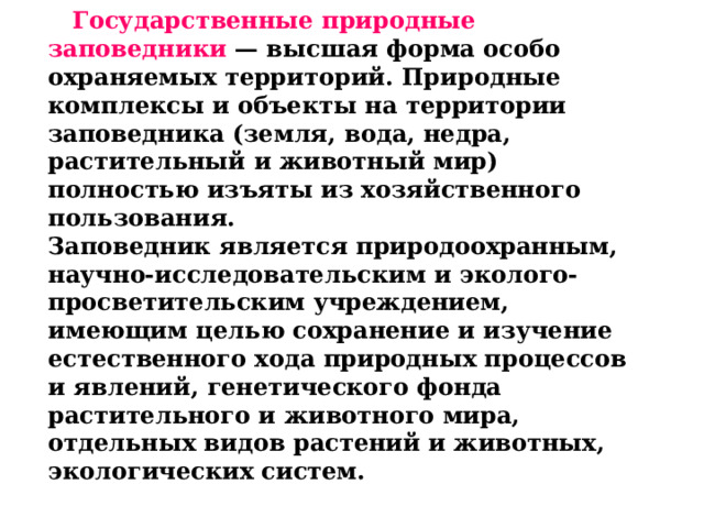  Государственные природные заповедники  — высшая форма особо охраняемых территорий. Природные комплексы и объекты на территории заповедника (земля, вода, недра, растительный и животный мир) полностью изъяты из хозяйственного пользования. Заповедник является природоохранным, научно-исследовательским и эколого-просветительским учреждением, имеющим целью сохранение и изучение естественного хода природных процессов и явлений, генетического фонда растительного и животного мира, отдельных видов растений и животных, экологических систем.  