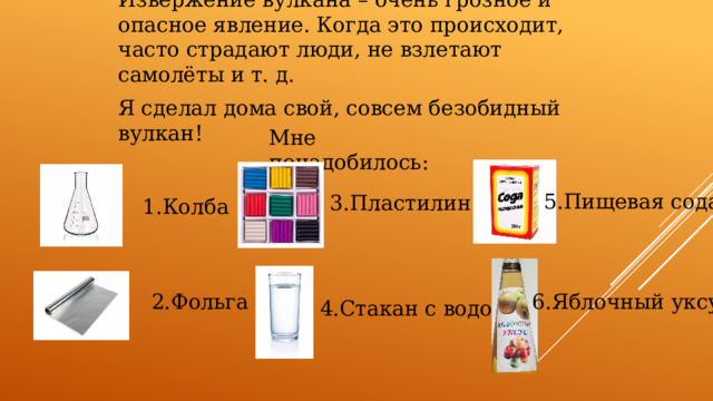 Извержение вулкана – очень грозное и опасное явление. Когда это происходит, часто страдают люди, не взлетают самолёты и т. д. Я сделал дома свой, совсем безобидный вулкан! Мне понадобилось: 5.Пищевая сода 3.Пластилин 1.Колба 2.Фольга 6.Яблочный уксус 4.Стакан с водой 