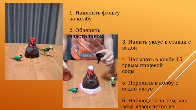 1. Наклеить фольгу на колбу 2. Облепить пластилином 3. Налить уксус в стакан с водой 4. Насыпать в колбу 15 грамм пищевой соды 5. Перелить в колбу с содой уксус 6. Наблюдать за тем, как лава извергается из вулкана 