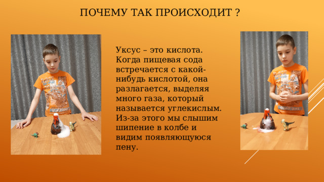Почему так происходит ? Уксус – это кислота. Когда пищевая сода встречается с какой-нибудь кислотой, она разлагается, выделяя много газа, который называется углекислым. Из-за этого мы слышим шипение в колбе и видим появляющуюся пену. 
