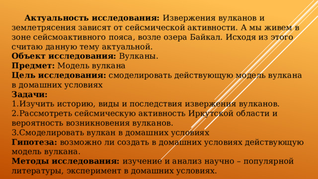  Актуальность исследования: Извержения вулканов и землетрясения зависят от сейсмической активности. А мы живем в зоне сейсмоактивного пояса, возле озера Байкал. Исходя из этого считаю данную тему актуальной. Объект исследования: Вулканы. Предмет: Модель вулкана Цель исследования: смоделировать действующую модель вулкана в домашних условиях Задачи: Изучить историю, виды и последствия извержения вулканов. Рассмотреть сейсмическую активность Иркутской области и вероятность возникновения вулканов. Смоделировать вулкан в домашних условиях Гипотеза: возможно ли создать в домашних условиях действующую модель вулкана. Методы исследования: изучение и анализ научно – популярной литературы, эксперимент в домашних условиях. 