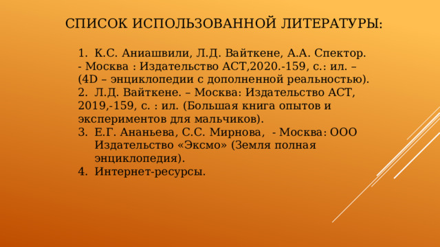 Список использованной литературы: 1.  К.С. Аниашвили, Л.Д. Вайткене, А.А. Спектор. - Москва : Издательство АСТ,2020.-159, с.: ил. – (4D – энциклопедии с дополненной реальностью). 2.  Л.Д. Вайткене. – Москва: Издательство АСТ, 2019,-159, с. : ил. (Большая книга опытов и экспериментов для мальчиков). Е.Г. Ананьева, С.С. Мирнова, - Москва: ООО Издательство «Эксмо» (Земля полная энциклопедия). Интернет-ресурсы. 