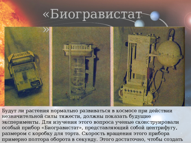 «Биогравистат» Будут ли растения нормально развиваться в космосе при действии незначительной силы тяжести, должны показать будущие эксперименты. Для изучения этого вопроса ученые сконструировали особый прибор «Биогравистат», представляющий собой центрифугу, размером с коробку для торта. Скорость вращения этого прибора примерно полтора оборота в секунду. Этого достаточно, чтобы создать силу тяжести, соответствующую земной гравитации. 