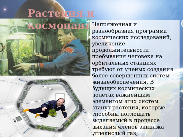 Растения и космонавты Напряженная и разнообразная программа космических исследований, увеличение продолжительности пребывания человека на орбитальных станциях требуют от ученых создания более совершенных систем жизнеобеспечения. В будущих космических полетах важнейшим элементом этих систем станут растения, которые способны поглощать выделяемый в процессе дыхания членов экипажа углекислый газ, синтезировать органические вещества, необходимые для питания, продуцировать кислород, нужный для дыхания космонавтов. 