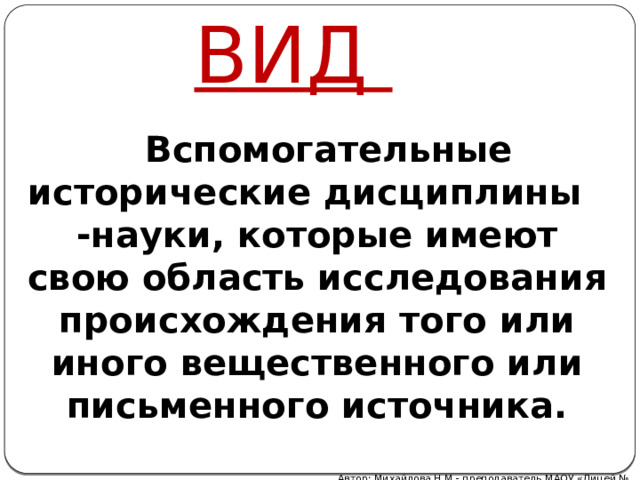 ВИД  Вспомогательные исторические дисциплины -науки, которые имеют свою область исследования происхождения того или иного вещественного или письменного источника. Автор: Михайлова Н.М.- преподаватель МАОУ «Лицей № 21» 
