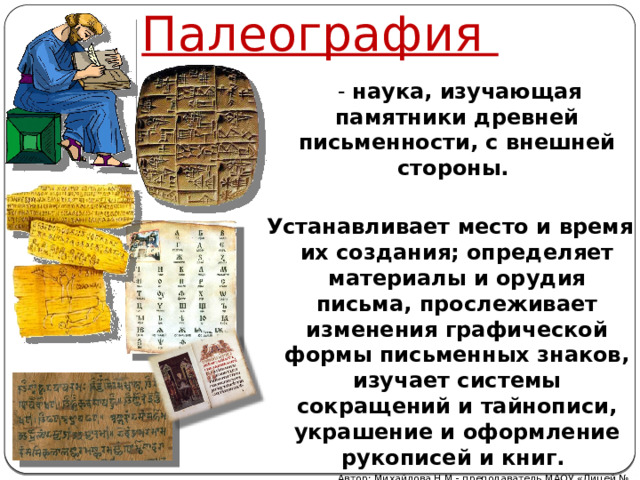 Палеография  - наука, изучающая памятники древней письменности, с внешней стороны.  Устанавливает место и время их создания; определяет материалы и орудия письма, прослеживает изменения графической формы письменных знаков, изучает системы сокращений и тайнописи, украшение и оформление рукописей и книг. Автор: Михайлова Н.М.- преподаватель МАОУ «Лицей № 21» 