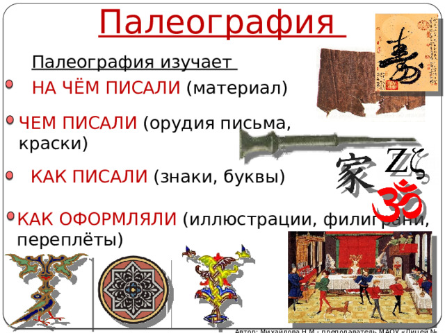 Палеография Палеография изучает НА ЧЁМ ПИСАЛИ (материал) ЧЕМ ПИСАЛИ (орудия письма, краски) КАК ПИСАЛИ (знаки, буквы) КАК ОФОРМЛЯЛИ (иллюстрации, филиграни, переплёты) Автор: Михайлова Н.М.- преподаватель МАОУ «Лицей № 21» 