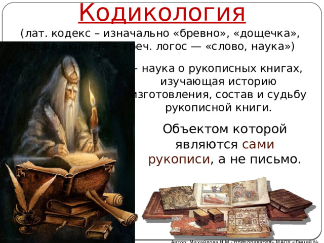 Кодикология (лат. кодекс – изначально «бревно», «дощечка», позже «книга» + греч. логос — «слово, наука») - наука о рукописных книгах, изучающая историю изготовления, состав и судьбу рукописной книги. Объектом которой являются сами рукописи , а не письмо. Автор: Михайлова Н.М.- преподаватель МАОУ «Лицей № 21» 