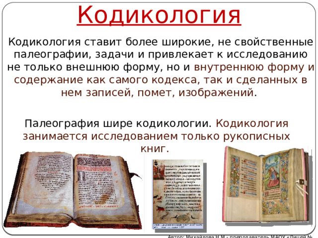 Кодикология Кодикология ставит более широкие, не свойственные палеографии, задачи и привлекает к исследованию не только внешнюю форму, но и внутреннюю форму и содержание как самого кодекса, так и сделанных в нем записей, помет, изображений . Палеография шире кодикологии. Кодикология занимается исследованием только рукописных книг. Автор: Михайлова Н.М.- преподаватель МАОУ «Лицей № 21» 