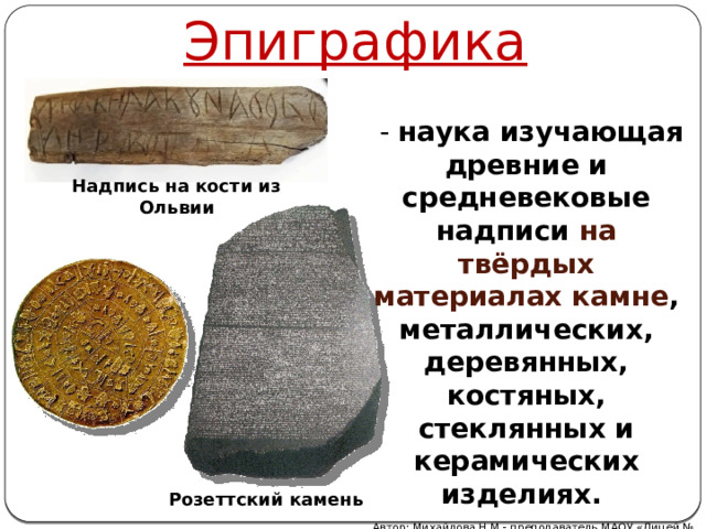 Эпиграфика  - наука изучающая древние и средневековые надписи на твёрдых материалах камне , металлических, деревянных, костяных, стеклянных и керамических изделиях. Надпись на кости из Ольвии Розеттский камень Автор: Михайлова Н.М.- преподаватель МАОУ «Лицей № 21» 