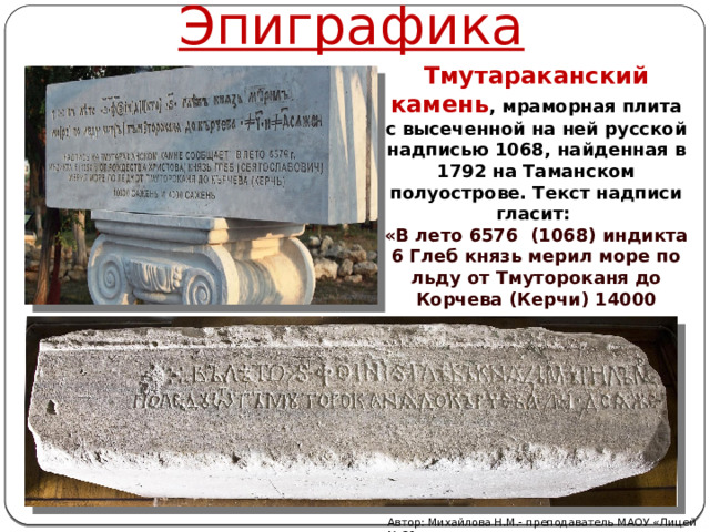 Эпиграфика Тмутараканский камень , мраморная плита с высеченной на ней русской надписью 1068, найденная в 1792 на Таманском полуострове. Текст надписи гласит: «В лето 6576 (1068) индикта 6 Глеб князь мерил море по льду от Тмутороканя до Корчева (Керчи) 14000 сажен». Автор: Михайлова Н.М.- преподаватель МАОУ «Лицей № 21» 