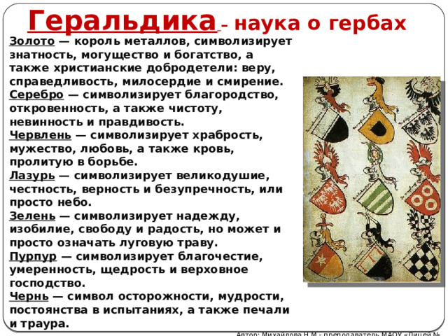 Геральдика  – наука о гербах Золото  — король металлов, символизирует знатность, могущество и богатство, а также христианские добродетели: веру, справедливость, милосердие и смирение. Серебро  — символизирует благородство, откровенность, а также чистоту, невинность и правдивость. Червлень  — символизирует храбрость, мужество, любовь, а также кровь, пролитую в борьбе. Лазурь  — символизирует великодушие, честность, верность и безупречность, или просто небо. Зелень  — символизирует надежду, изобилие, свободу и радость, но может и просто означать луговую траву. Пурпур  — символизирует благочестие, умеренность, щедрость и верховное господство. Чернь  — символ осторожности, мудрости, постоянства в испытаниях, а также печали и траура. Автор: Михайлова Н.М.- преподаватель МАОУ «Лицей № 21» 