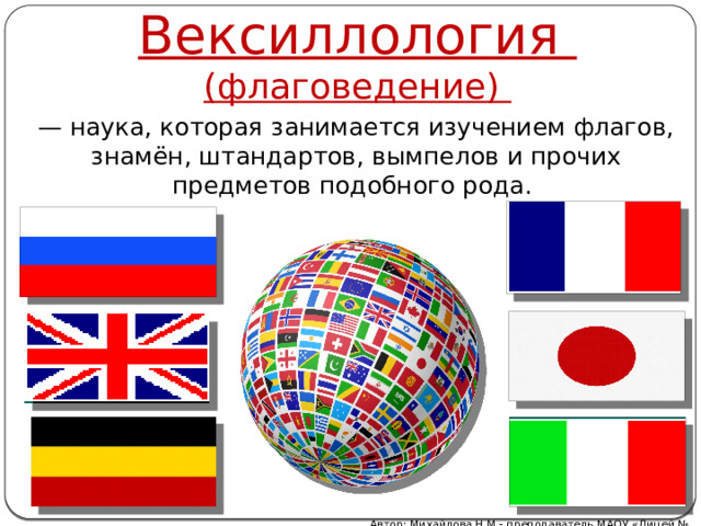 Вексиллология (флаговедение) — наука, которая занимается изучением флагов, знамён, штандартов, вымпелов и прочих предметов подобного рода.  Автор: Михайлова Н.М.- преподаватель МАОУ «Лицей № 21» 
