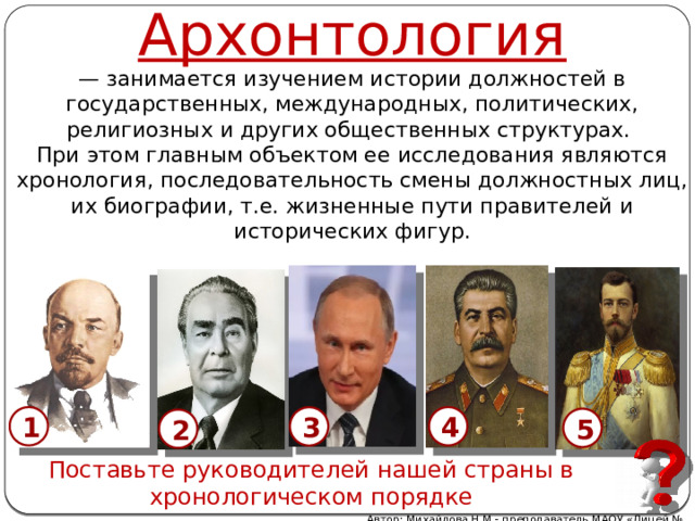 Архонтология — занимается изучением истории должностей в государственных, международных, политических, религиозных и других общественных структурах.  При этом главным объектом ее исследования являются хронология, последовательность смены должностных лиц, их биографии, т.е. жизненные пути правителей и исторических фигур. 4 1 3 5 2 Поставьте руководителей нашей страны в хронологическом порядке Автор: Михайлова Н.М.- преподаватель МАОУ «Лицей № 21» 