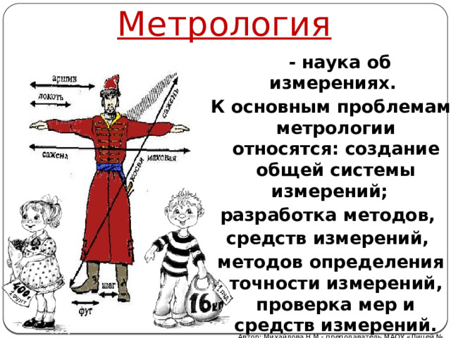 Метрология  - наука об измерениях. К основным проблемам метрологии относятся: создание общей системы измерений; разработка методов, средств измерений, методов определения точности измерений, проверка мер и средств измерений. Автор: Михайлова Н.М.- преподаватель МАОУ «Лицей № 21» 