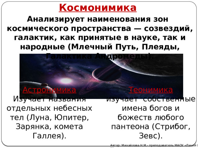 Космонимика Анализирует наименования зон космического пространства — созвездий, галактик, как принятые в науке, так и народные (Млечный Путь, Плеяды, Галактика Андромеды). Астронимика Теонимика Изучает названия отдельных небесных тел (Луна, Юпитер, Зарянка, комета Галлея). изучает собственные имена богов и божеств любого пантеона (Стрибог, Зевс). Автор: Михайлова Н.М.- преподаватель МАОУ «Лицей № 21» 