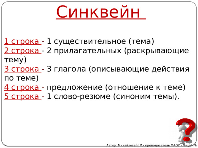 Синквейн 1 строка - 1 существительное (тема) 2 строка - 2 прилагательных (раскрывающие тему) 3 строка - 3 глагола (описывающие действия по теме) 4 строка - предложение (отношение к теме) 5 строка - 1 слово-резюме (синоним темы). Автор: Михайлова Н.М.- преподаватель МАОУ «Лицей № 21» 