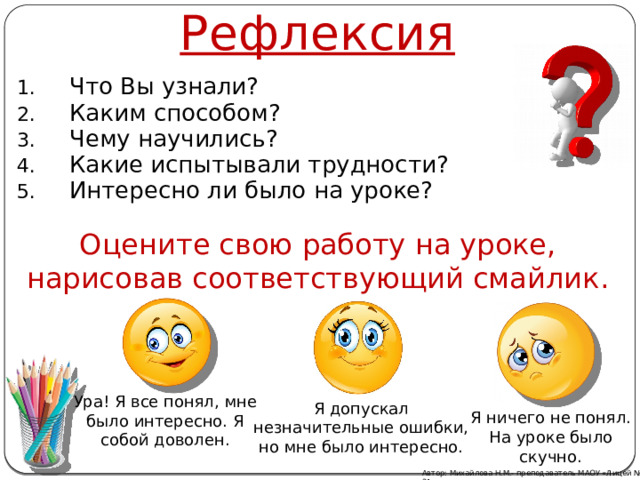 Рефлексия Что Вы узнали? Каким способом? Чему научились? Какие испытывали трудности? Интересно ли было на уроке? Оцените свою работу на уроке, нарисовав соответствующий смайлик. Ура! Я все понял, мне было интересно. Я собой доволен. Я допускал незначительные ошибки, но мне было интересно. Я ничего не понял. На уроке было скучно. Автор: Михайлова Н.М.- преподаватель МАОУ «Лицей № 21» 