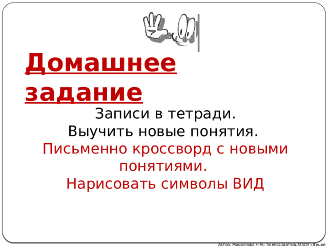 Домашнее задание Записи в тетради. Выучить новые понятия. Письменно кроссворд с новыми понятиями. Нарисовать символы ВИД Автор: Михайлова Н.М.- преподаватель МАОУ «Лицей № 21» 