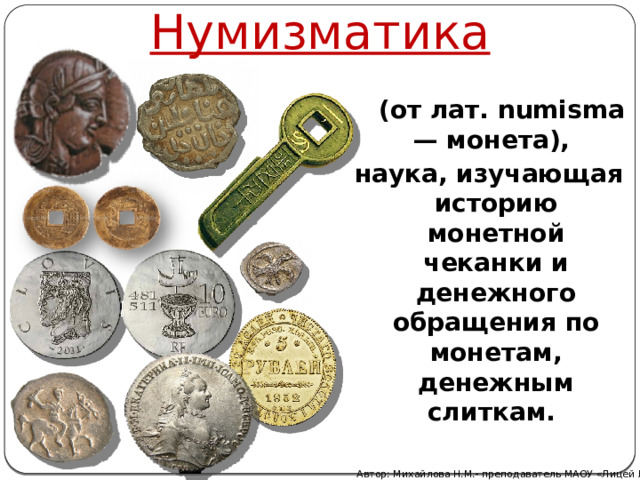 Нумизматика  (от лат. numisma — монета), наука, изучающая историю монетной чеканки и денежного обращения по монетам, денежным слиткам. Автор: Михайлова Н.М.- преподаватель МАОУ «Лицей № 21» 