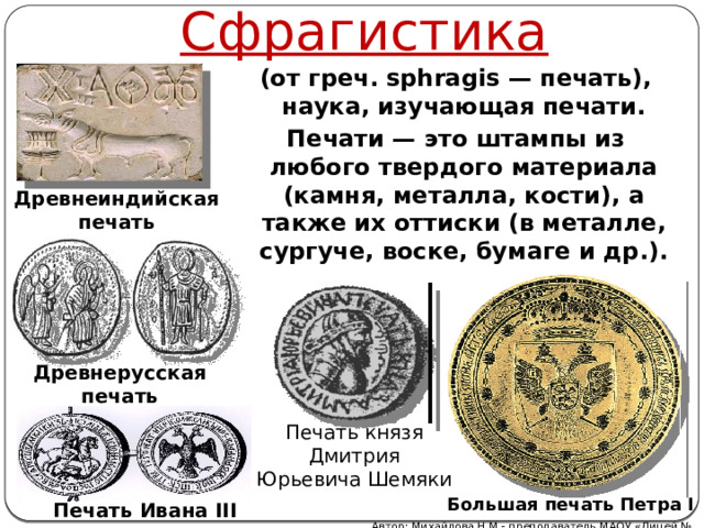 Сфрагистика (от греч. sphragis — печать), наука, изучающая печати. Печати — это штампы из любого твердого материала (камня, металла, кости), а также их оттиски (в металле, сургуче, воске, бумаге и др.). Древнеиндийская печать Древнерусская печать Печать князя  Дмитрия Юрьевича Шемяки Большая печать Петра I Печать Ивана III Автор: Михайлова Н.М.- преподаватель МАОУ «Лицей № 21» 
