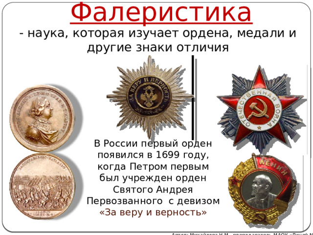 Фалеристика - наука, которая изучает ордена, медали и другие знаки отличия В России первый орден появился в 1699 году, когда Петром первым был учрежден орден Святого Андрея Первозванного с девизом «За веру и верность» Автор: Михайлова Н.М.- преподаватель МАОУ «Лицей № 21» 